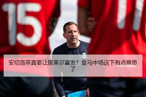 安切洛蒂真要让居莱尔首发？皇马中场这下有点意思了