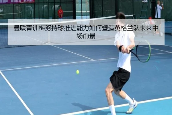 曼联青训梅努持球推进能力如何塑造英格兰队未来中场前景