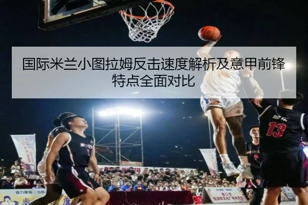 国际米兰小图拉姆反击速度解析及意甲前锋特点全面对比