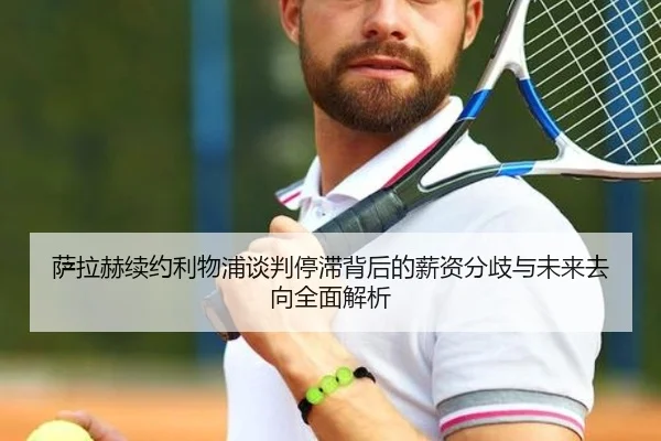 萨拉赫续约利物浦谈判停滞背后的薪资分歧与未来去向全面解析