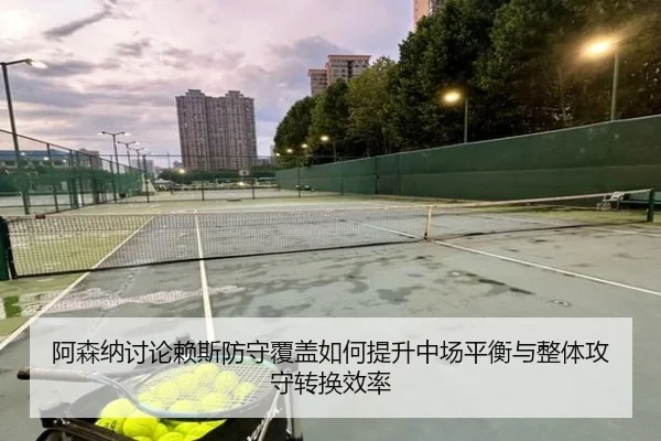 阿森纳讨论赖斯防守覆盖如何提升中场平衡与整体攻守转换效率