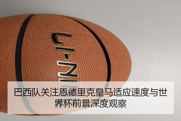 巴西队关注恩德里克皇马适应速度与世界杯前景深度观察