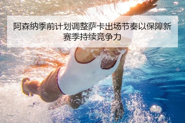 阿森纳季前计划调整萨卡出场节奏以保障新赛季持续竞争力
