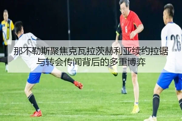 那不勒斯聚焦克瓦拉茨赫利亚续约拉锯与转会传闻背后的多重博弈