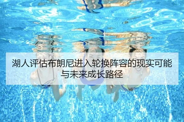 湖人评估布朗尼进入轮换阵容的现实可能与未来成长路径