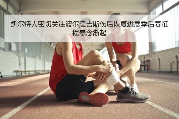 凯尔特人密切关注波尔津吉斯伤后恢复进展季后赛征程悬念渐起