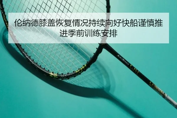伦纳德膝盖恢复情况持续向好快船谨慎推进季前训练安排