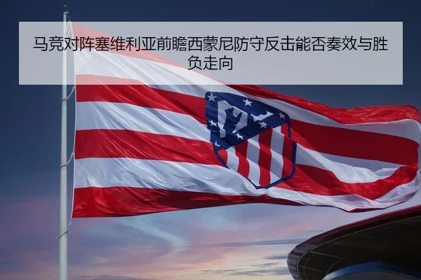 马竞对阵塞维利亚前瞻西蒙尼防守反击能否奏效与胜负走向