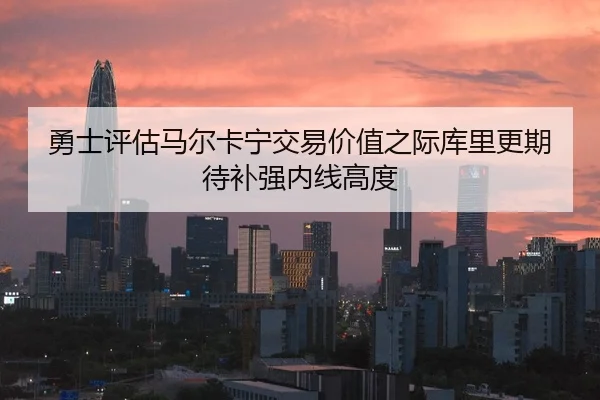 勇士评估马尔卡宁交易价值之际库里更期待补强内线高度