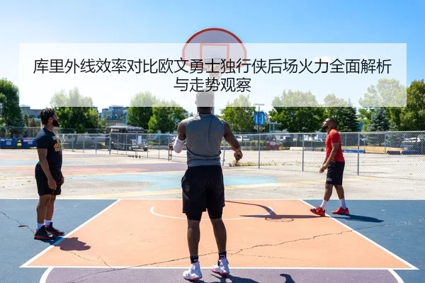 库里外线效率对比欧文勇士独行侠后场火力全面解析与走势观察