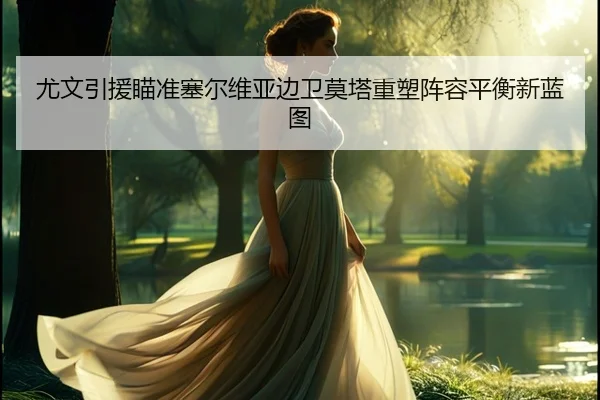 尤文引援瞄准塞尔维亚边卫莫塔重塑阵容平衡新蓝图